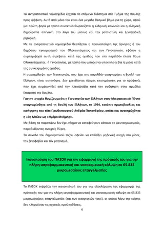 Το αντιρατσιστικό νομοσχέδιο έρχεται το επόμενο διάστημα στο Τμήμα της Βουλής 
προς ψήφιση. Αυτό από μόνο του είναι ένα μεγάλο θεσμικό βήμα για τη χώρα, αφού 
για πρώτη φορά με τρόπο συνεκτικό θωρακίζεται η ελληνική κοινωνία και η ελληνική 
δημοκρατία απέναντι στο λόγο του μίσους και την ρατσιστική και ξενοφοβική 
ρητορική. 
Με το αντιρατσιστικό νομοσχέδιο θεσπίζεται η ποινικοποίηση της άρνησης ή του 
δημόσιου εγκωμιασμού του Ολοκαυτώματος και των Γενοκτονιών, εφόσον η 
συμπεριφορά αυτή στρέφεται κατά της ομάδας που στο παρελθόν έπεσε θύμα 
Ολοκαυτώματος ή Γενοκτονίας, με τρόπο που μπορεί να υποκινήσει βία ή μίσος κατά 
της συγκεκριμένης ομάδας. 
Η συμπερίληψη των Γενοκτονιών, που έχει στο παρελθόν αναγνωρίσει η Βουλή των 
Ελλήνων, είναι αυτονόητη. Δεν χρειάζονται όψιμες επισημάνσεις για το προφανές 
που έχει συμφωνηθεί από την πλειοψηφία κατά την σ υζήτηση στην αρμόδια 
Επιτροπή της Βουλής. 
Για την ιστορία θυμίζουμε ότι η Γενοκτονία των Ελλήνων στον Μικρασιατικό Πόντο 
αναγνωρίσθηκε από τη Βουλή των Ελλήνων, το 1994, κατόπιν πρωτοβουλίας και 
εισήγησης του τότε Πρωθυπουργού Ανδρέα Παπανδρέου, οπότε και ανακηρύχθηκε 
η 19η Μαΐου ως «Ημέρα Μνήμης». 
Με βάση τα παραπάνω δεν έχει νόημα να καταφεύγουν κάποιοι σε ψευτοηρωισμούς, 
παραβιάζοντας ανοιχτές θύρες. 
Το σύνολο του δημοκρατικού τόξου οφείλει να επιδείξει μηδενική ανοχή στο μίσος, 
την ξενοφοβία και τον ρατσισμό. 
Ικανοποίηση του ΠΑΣΟΚ για την εφαρμογή της πρότασής του για την 
πλήρη ιατροφαρμακευτική και νοσοκομειακή κάλυψη σε 65.835 
μικρομεσαίους επαγγελματίες 
Το ΠΑΣΟΚ εκφράζει την ικανοποίησή του για την ολοκλήρωση της εφαρμογής της 
πρότασής του για την πλήρη ιατροφαρμακευτική και νοσοκομειακή κάλυψη σε 65.835 
μικρομεσαίους επαγγελματίες (και των οικογενειών τους), οι οποίοι λόγω της κρίσης 
δεν πληρούσαν τις σχετικές προϋποθέσεις. 
4 
 