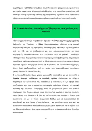 συμπλήρωσε «η Ελλάδα αναλαμβάνει πρωτοβουλία ώστε η Ευρώπη να δημιουργήσει 
για πρώτη φορά έναν Μηχανισμό Αλληλλεγγύης στην προμήθεια ποσοτήτων LNG 
κατά την πιθανή περίπτωση διακοπής της τροφοδοσίας. Προτείνουμε να εφαρμοστεί 
τώρα μια ουσιαστική και ενιαία ευρωπαϊκή ενεργειακή πολιτική στον τομέα αυτό.» 
Π. Κουκουλόπουλος: Δεν υπάρχει πρόβλημα με τις αποζημιώσεις στα 
ροδάκινα 
«Δεν υπάρχει κανένα με τα ροδάκινα» δήλωσε ο Αναπληρωτής Υπουργός Αγροτικής 
Ανάπτυξης και Τροφίμων κ. Πάρις Κουκουλόπουλος μιλώντας στην πρωινή 
ενημερωτική εκπομπή της τηλεόρασης του Mega χθες, σχετικά με τη λήψη μέτρων 
από την Ε.Ε. και τις αποζημιώσεις για τους ροδακινοπαραγωγούς και τους 
παραγωγούς οπωροκηπευτικών που πλήττονται από το ρωσικό εμπάργκο. 
«Υπάρχουν δυο διαφορετικές ανακοινώσεις της Ευρωπαϊκής Επιτροπής, τα μέτρα για 
το ροδάκινο ισχύουν αναδρομικά από τις 11 Αυγούστου και τα μέτρα για τα υπόλοιπα 
προϊόντα ισχύουν αναδρομικά από τις 18 Αυγούστου. Θα εξειδικευθούν αργότερα, 
έχουν όμως αναδρομικότητα από την ημέρα που ανακοινώθηκαν» επεσήμανε, 
μεταξύ άλλων ο Π. Κουκουλόπουλος. 
Ο κ. Κουκουλόπουλος τόνισε γίνεται μια μεγάλη προσπάθεια για να οργανωθεί η 
δωρεάν διανομή ροδάκινων σε ευπαθείς ομάδες πληθυσμού και εξήγησε 
παράλληλα την προσπάθεια που καταβάλλει η κυβέρνηση σε ό,τι αφορά στην 
αποζημίωση και των μεμονωμένων παραγωγών ροδακίνου, λέγοντας: «Η κεντρική 
πρόταση της Ελληνικής Κυβέρνησης είναι να μπορέσουμε μέσω των ομάδων 
παραγωγών που έχουμε, έχουμε καλές οργανωμένες ομάδες σε αρκετές περιοχές, 
στην Κοζάνη, στη Νάουσα κ.ά. Υπό τη σκέπη αυτών των ομάδων - έχουμε μια 
συνεργασία και με τη Γενική Γραμματεία Εσόδων για να διαχειριστούμε το 
φορολογικό, να μην έχουμε τέτοια ζητήματα - να μπορέσουν μέσα από εκεί να 
διακινήσουν τα αδιάθετα προϊόντα και οι μεμονωμένοι παραγωγοί για να τύχουν όλοι 
της ίδιας αποζημίωσης, όμως πάνω στο τραπέζι αυτά κι όχι εν κρυπτώ όπως έχει γίνει 
παλαιότερα». 
6 
 