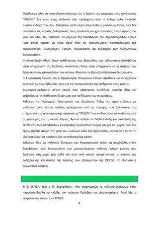 Οφείλουμε όλοι να συνειδητοποιήσουμε ότι η δράση της τρομοκρατικής οργάνωσης 
"ISIS/ISIL" δεν είναι ένας κίνδυνος που προέρχεται από το Ισλάμ αλλά αποτελεί 
ακραία εκδοχή του που δολοφονεί κατά κύριο λόγο άλλους μουσουλμάνους που δεν 
υιοθετούν τις ακραίες δολοφονικές τους πρακτικές και χριστιανικούς πληθυσμούς του 
Ιράκ και όλου του Λεβάντε. Το μήνυμα της δολοφονίας του δημοσιογράφου Τζέιμς 
Ράιτ Φόλεϊ πρέπει να είναι προς όλες τις κατευθύνσεις: Καταπολέμηση της 
τρομοκρατίας, Συνεννόηση, Ειρήνη, Δημοκρατία και Σεβασμός των Ανθρωπίνων 
Δικαιωμάτων. 
Η υποστήριξη όλων όσων ανθίστανται στις θηριωδίες των αδίστακτων δολοφόνων 
είναι υποχρέωση της διεθνούς κοινότητας, όπως είναι υποχρέωση και η στήριξη των 
θρησκευτικών μειονοτήτων των οποίων θίγονται τα βασικά ανθρώπινα δικαιώματα. 
Η Ευρωπαϊκή Ένωση και ο Οργανισμός Ηνωμένων Εθνών οφείλουν να συνεχίσουν 
εντατικά τις πρωτοβουλίες τους για την αντιμετώπιση της ανθρωπιστικής κρίσης. 
Συμπαραστεκόμαστε στους λαούς που υφίστανται συνθήκες ακραίας βίας και 
εκφράζουμε τη βαθύτατη θλίψη μας για τα θύματα των συρράξεων. 
Καλούμε τα Υπουργεία Εσωτερικών και Δημόσιας Τάξης να προστατέψουν με 
ευέλικτο τρόπο όσους πολίτες προέρχονται από τις περιοχές που βρίσκονται στο 
στόχαστρο της τρομοκρατικής οργάνωσης "ISIS/ISIL" και κινδυνεύουν με απέλαση από 
τη χώρα μας για τυπικούς λόγους. Άμεσα πρέπει να δοθεί εντολή για αναστολή της 
εκτέλεσης των αποφάσεων επιστροφής προληπτικά ακόμη και για τις χώρες που δεν 
έχουν βρεθεί ακόμη στο μάτι του κυκλώνα αλλά δεν βρίσκονται μακριά από αυτό. Το 
ίδιο οφείλουν να πράξουν όλα τα πολιτισμένα κράτη. 
Καλούμε όλες τις πολιτικές δυνάμεις του δημοκρατικού τόξου να συμβάλλουν στη 
διασφάλιση των δικαιωμάτων των μουσουλμάνων πολιτών τρίτων χωρών που 
διαβιούν στη χώρα μας αλλά και στην από κοινού αντιμετώπιση με αυτούς της 
ενδεχόμενης επέκτασης της δράσης των εξτρεμιστών της ISIS/ISIL σε ελληνικό ή 
ευρωπαϊκό έδαφος. 
Ο ΣΥΡΙΖΑ, λέει ο Π. Σκουρλέτης, «δεν αναγνωρίζει το πολιτικό δικαίωμα στην 
παρούσα Βουλή να εκλέξει τον επόμενο Πρόεδρο της Δημοκρατίας». Αυτό λέει ο 
εκπρόσωπος τύπου του ΣΥΡΙΖΑ. 
9 
 