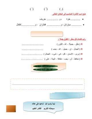 6 
( ) ( ) ( ) 
ضع ا سم ا لشاارة ا لمناسب فى ا لمكان ا لخالى 
.............. بقرة ، و ................. خروف · 
............... سيارتان ، و.................... قطاران ، و....................أطفال · 
رتب كلمات كل سطر ؛ ل تكوّنن جمل : 
خلق – جميل – ال - الكون ) .................................... ) 
الجمال – إن – جميل – ال – يحب ) ................................... ) 
يرى – النسسان – كل – فى – شىء – الجمال ) ................................... ) 
نسحافظ – أن – يجب – نسظافة – البيئة – على ) .................................... ) 
نبدأ باسم ال ندعوه  فى عله  
سبحانه الكريم القادر العليم 
 