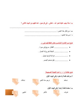 6 
ب / ماذا يجب علينا نحو ال – تعالى – فى كل حين ، كما تفهم من البيت الثانى ؟ 
.................................................................................................................... 
جـ / من قائل هذا النص : .............................................................. 
د / اسم هذا النشيد : ..................................................................... 
ضع ا سم ا لشاارة ا لمناسب مكان ا لنقط فيم ا يلى :- 
........................... القطار سريع فى سيرة . · 
........................... النحلة تخرج لنا العسل . · 
.......................... فراشة لونها جميل . · 
.......................... فيل ضخم الجسم . · 
ضع علمة ( √ ) أمام ا لجاابة ا لصحيحة 
أ/ مرادف كلمة ( ندعوه ) فى البيت الولل 
نستعد نرجو منه الخير نسكت 
ب / مضاد كلمة ( نبدأ ) فى البيت الولل 
نعرف نتأخر ننتهى 
 