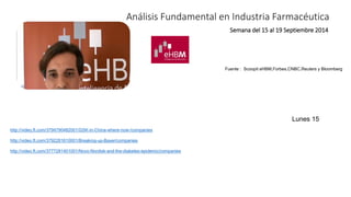 Análisis Fundamental en Industria Farmacéutica 
Semana del 15 al 19 Septiembre 2014 
Fuente : Scoopit eHBM,Forbes,CNBC,Reuters y Bloomberg 
http://video.ft.com/3794790482001/GSK-in-China-where-now-/companies 
http://video.ft.com/3792281610001/Breaking-up-Bayer/companies 
http://video.ft.com/3777281401001/Novo-Nordisk-and-the-diabetes-epidemic/companies 
Lunes 15 
 
