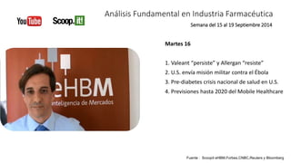 Análisis Fundamental en Industria Farmacéutica 
Martes 16 
Semana del 15 al 19 Septiembre 2014 
1. Valeant “persiste” y Allergan “resiste” 
2. U.S. envía misión militar contra el Ébola 
3. Pre-diabetes crisis nacional de salud en U.S. 
4. Previsiones hasta 2020 del Mobile Healthcare 
Fuente : Scoopit eHBM,Forbes,CNBC,Reuters y Bloomberg 
 