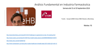 Análisis Fundamental en Industria Farmacéutica 
Semana del 15 al 19 Septiembre 2014 
Fuente : Scoopit eHBM,Forbes,CNBC,Reuters y Bloomberg 
http://www.bloomberg.com/news/2014-09-16/allergan-in-agreement-on-dec-18-meeting.html 
http://www.reuters.com/article/2014/09/16/us-health-ebola-obama-idUSKBN0HB08S20140916 
http://www.cnbc.com/id/102000732 
http://www.marketwatch.com/story/the-mobile-healthcare-mhealth-bible-2015-2020-2014-09-15 
Martes 16 
 