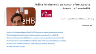 Análisis Fundamental en Industria Farmacéutica 
Semana del 15 al 19 Septiembre 2014 
Fuente : Scoopit eHBM,Forbes,CNBC,Reuters y Bloomberg 
http://www.whitehouse.gov/the-press-office/2014/09/16/fact-sheet-us-response-ebola-epidemic-west-africa 
http://online.wsj.com/articles/obama-chances-of-ebola-outbreak-in-u-s-extremely-low-1410898428 
http://www.bloomberg.com/news/2014-09-17/novo-may-add-hundreds-to-r-d-staff-for-obesity-medicines.html 
http://www.bloomberg.com/news/2014-09-17/sanofi-wants-to-add-oral-glp-1-to-diabetes-offer-chancel-says.html 
http://www.reuters.com/article/2014/09/17/us-roche-ceo-failure-idUSKBN0HC16N20140917 
http://www.cnbc.com/id/102008918 
Miércoles 17 
 