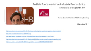 Análisis Fundamental en Industria Farmacéutica 
Semana del 15 al 19 Septiembre 2014 
Fuente : Scoopit eHBM,Forbes,CNBC,Reuters y Bloomberg 
http://www.bloomberg.com/news/2014-09-17/ranbaxy-medicaid-prices-questioned-by-justice-department.html 
http://www.youtube.com/watch?v=1S393UELc7g 
http://www.reuters.com/article/2014/09/17/us-health-ebola-vaccine-idUSKBN0HC17E20140917 
http://www.bloomberg.com/news/2014-09-16/endo-bids-2-2-billion-for-men-s-health-drugmaker-auxilium.html 
http://www.reuters.com/article/2014/09/17/us-gsk-britain-cancer-idUSKBN0HC2IW20140917 
Miércoles 17 
 
