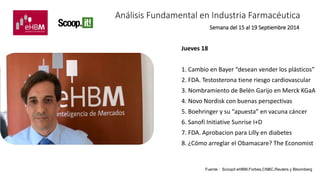 Análisis Fundamental en Industria Farmacéutica 
Jueves 18 
Semana del 15 al 19 Septiembre 2014 
1. Cambio en Bayer “desean vender los plásticos” 
2. FDA. Testosterona tiene riesgo cardiovascular 
3. Nombramiento de Belén Garijo en Merck KGaA 
4. Novo Nordisk con buenas perspectivas 
5. Boehringer y su “apuesta” en vacuna cáncer 
6. Sanofi Initiative Sunrise I+D 
7. FDA. Aprobacion para Lilly en diabetes 
8. ¿Cómo arreglar el Obamacare? The Economist 
Fuente : Scoopit eHBM,Forbes,CNBC,Reuters y Bloomberg 
 