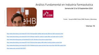 Análisis Fundamental en Industria Farmacéutica 
Semana del 15 al 19 Septiembre 2014 
Fuente : Scoopit eHBM,Forbes,CNBC,Reuters y Bloomberg 
http://www.bloomberg.com/news/2014-09-19/drugmaker-defies-democrats-effort-to-halt-inversions.html 
http://www.bloomberg.com/news/2014-09-18/bayer-deal-for-zoetis-in-sight-after-unit-sale-real-m-a.html 
http://www.bloombergview.com/articles/2014-09-19/india-s-drug-war-is-good-news 
http://www.bloomberg.com/news/2014-09-19/china-fines-glaxo-489-million-ending-bribery-probe.html 
http://www.bloomberg.com/news/2014-09-19/ebola-worst-case-scenario-has-more-than-500-000-cases.html 
http://www.cnbc.com/id/102015877 
Viernes 19 
 