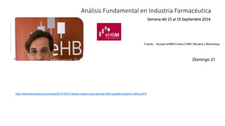Análisis Fundamental en Industria Farmacéutica 
Semana del 15 al 19 Septiembre 2014 
Fuente : Scoopit eHBM,Forbes,CNBC,Reuters y Bloomberg 
http://www.bloomberg.com/news/2014-09-21/ebola-s-alarm-sounded-jet-with-supplies-races-to-africa.html 
Domingo 21 
 