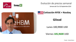 Evolución de precios semanal 
Semana del 15 al 19 Septiembre 2014 
Cotización NYSE + Nasdaq 
Gilead 
Lunes 100,9900 USD 
Viernes 105,9600 USD 
Fuente : Inversis Banco 
 