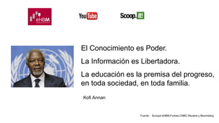 El Conocimiento es Poder. 
La Información es Libertadora. 
La educación es la premisa del progreso, 
en toda sociedad, en toda familia. 
Fuente : Scoopit eHBM,Forbes,CNBC,Reuters y Bloomberg 
Kofi Annan 
 