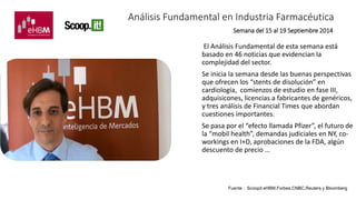 Análisis Fundamental en Industria Farmacéutica 
Semana del 15 al 19 Septiembre 2014 
El Análisis Fundamental de esta semana está 
basado en 46 noticias que evidencian la 
complejidad del sector. 
Se inicia la semana desde las buenas perspectivas 
que ofrecen los “stents de disolución” en 
cardiología, comienzos de estudio en fase III, 
adquisicones, licencias a fabricantes de genéricos, 
y tres análisis de Financial Times que abordan 
cuestiones importantes. 
Se pasa por el “efecto llamada Pfizer”, el futuro de 
la “mobil health”, demandas judiciales en NY, co-workings 
en I+D, aprobaciones de la FDA, algún 
descuento de precio … 
Fuente : Scoopit eHBM,Forbes,CNBC,Reuters y Bloomberg 
 