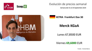 Evolución de precios semanal 
Semana del 15 al 19 Septiembre 2014 
XETRA Frankfurt Dax 30 
Merck KGaA 
Lunes 67,8500 EUR 
Viernes 69,6000 EUR 
Fuente : Inversis Banco 
 