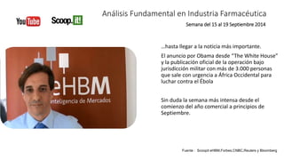 Análisis Fundamental en Industria Farmacéutica 
Semana del 15 al 19 Septiembre 2014 
…hasta llegar a la noticia más importante. 
El anuncio por Obama desde “The White House” 
y la publicación oficial de la operación bajo 
jurisdicción militar con más de 3.000 personas 
que sale con urgencia a África Occidental para 
luchar contra el Ébola 
Sin duda la semana más intensa desde el 
comienzo del año comercial a principios de 
Septiembre. 
Fuente : Scoopit eHBM,Forbes,CNBC,Reuters y Bloomberg 
 