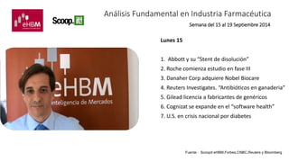 Análisis Fundamental en Industria Farmacéutica 
Lunes 15 
Semana del 15 al 19 Septiembre 2014 
1. Abbott y su “Stent de disolución” 
2. Roche comienza estudio en fase III 
3. Danaher Corp adquiere Nobel Biocare 
4. Reuters Investigates. “Antibióticos en ganaderia” 
5. Gilead licencia a fabricantes de genéricos 
6. Cognizat se expande en el “software health” 
7. U.S. en crisis nacional por diabetes 
Fuente : Scoopit eHBM,Forbes,CNBC,Reuters y Bloomberg 
 