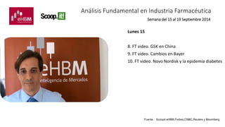 Análisis Fundamental en Industria Farmacéutica 
Lunes 15 
Semana del 15 al 19 Septiembre 2014 
8. FT video. GSK en China 
9. FT video. Cambios en Bayer 
10. FT video. Novo Nordisk y la epidemia diabetes 
Fuente : Scoopit eHBM,Forbes,CNBC,Reuters y Bloomberg 
 
