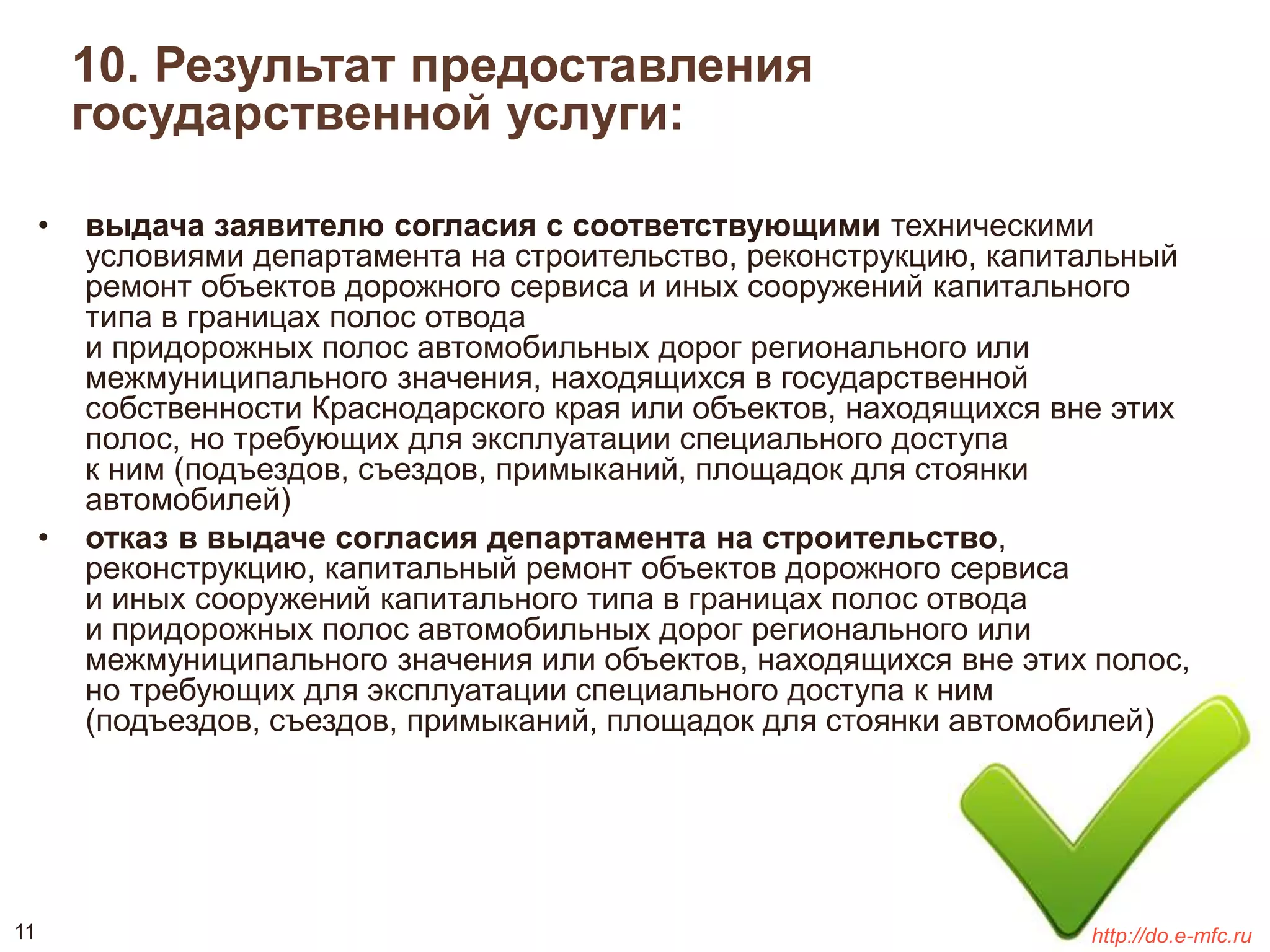 10. Результат предоставления 
государственной услуги: 
• выдача заявителю согласия с соответствующими техническими 
условиями департамента на строительство, реконструкцию, капитальный 
ремонт объектов дорожного сервиса и иных сооружений капитального 
типа в границах полос отвода 
и придорожных полос автомобильных дорог регионального или 
межмуниципального значения, находящихся в государственной 
собственности Краснодарского края или объектов, находящихся вне этих 
полос, но требующих для эксплуатации специального доступа 
к ним (подъездов, съездов, примыканий, площадок для стоянки 
автомобилей) 
• отказ в выдаче согласия департамента на строительство, 
реконструкцию, капитальный ремонт объектов дорожного сервиса 
и иных сооружений капитального типа в границах полос отвода 
и придорожных полос автомобильных дорог регионального или 
межмуниципального значения или объектов, находящихся вне этих полос, 
но требующих для эксплуатации специального доступа к ним 
(подъездов, съездов, примыканий, площадок для стоянки автомобилей) 
11 http://do.e-mfc.ru 
 
