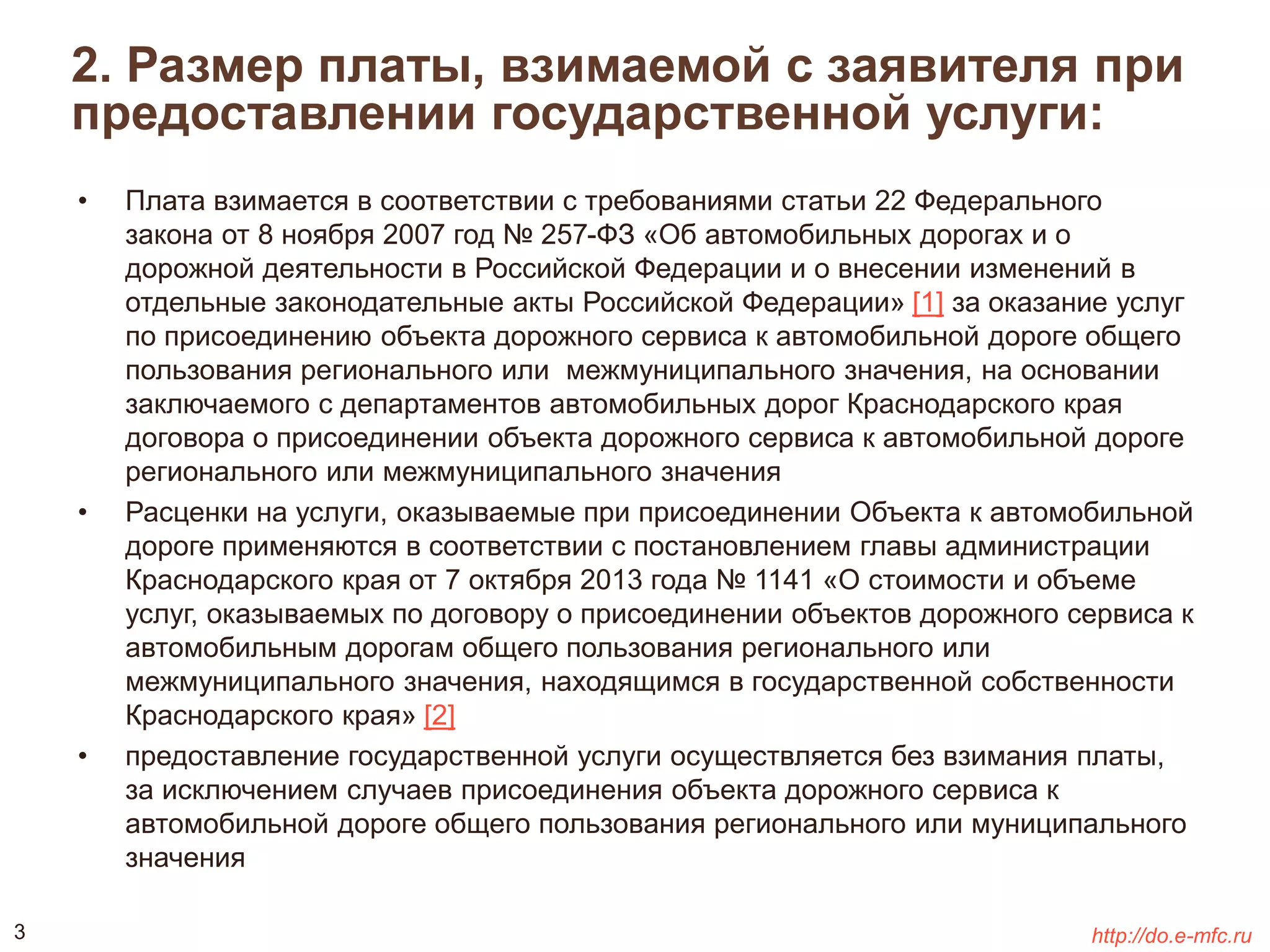 2. Размер платы, взимаемой с заявителя при 
предоставлении государственной услуги: 
• Плата взимается в соответствии с требованиями статьи 22 Федерального 
закона от 8 ноября 2007 год № 257-ФЗ «Об автомобильных дорогах и о 
дорожной деятельности в Российской Федерации и о внесении изменений в 
отдельные законодательные акты Российской Федерации» [1] за оказание услуг 
по присоединению объекта дорожного сервиса к автомобильной дороге общего 
пользования регионального или межмуниципального значения, на основании 
заключаемого с департаментов автомобильных дорог Краснодарского края 
договора о присоединении объекта дорожного сервиса к автомобильной дороге 
регионального или межмуниципального значения 
• Расценки на услуги, оказываемые при присоединении Объекта к автомобильной 
дороге применяются в соответствии с постановлением главы администрации 
Краснодарского края от 7 октября 2013 года № 1141 «О стоимости и объеме 
услуг, оказываемых по договору о присоединении объектов дорожного сервиса к 
автомобильным дорогам общего пользования регионального или 
межмуниципального значения, находящимся в государственной собственности 
Краснодарского края» [2] 
• предоставление государственной услуги осуществляется без взимания платы, 
за исключением случаев присоединения объекта дорожного сервиса к 
автомобильной дороге общего пользования регионального или муниципального 
значения 
3 http://do.e-mfc.ru 
 