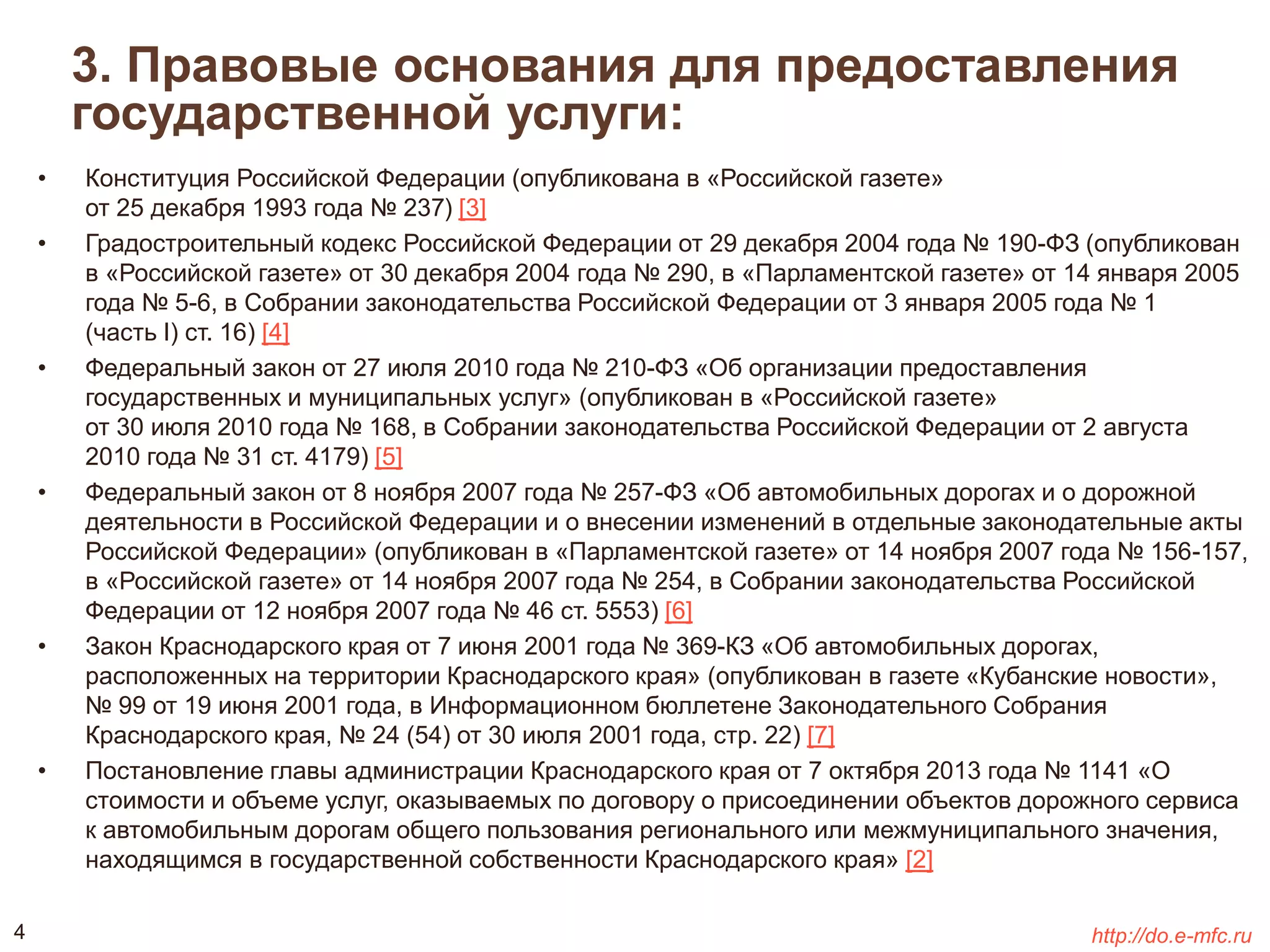 3. Правовые основания для предоставления 
государственной услуги: 
• Конституция Российской Федерации (опубликована в «Российской газете» 
от 25 декабря 1993 года № 237) [3] 
• Градостроительный кодекс Российской Федерации от 29 декабря 2004 года № 190-ФЗ (опубликован 
в «Российской газете» от 30 декабря 2004 года № 290, в «Парламентской газете» от 14 января 2005 
года № 5-6, в Собрании законодательства Российской Федерации от 3 января 2005 года № 1 
(часть I) ст. 16) [4] 
• Федеральный закон от 27 июля 2010 года № 210-ФЗ «Об организации предоставления 
государственных и муниципальных услуг» (опубликован в «Российской газете» 
от 30 июля 2010 года № 168, в Собрании законодательства Российской Федерации от 2 августа 
2010 года № 31 ст. 4179) [5] 
• Федеральный закон от 8 ноября 2007 года № 257-ФЗ «Об автомобильных дорогах и о дорожной 
деятельности в Российской Федерации и о внесении изменений в отдельные законодательные акты 
Российской Федерации» (опубликован в «Парламентской газете» от 14 ноября 2007 года № 156-157, 
в «Российской газете» от 14 ноября 2007 года № 254, в Собрании законодательства Российской 
Федерации от 12 ноября 2007 года № 46 ст. 5553) [6] 
• Закон Краснодарского края от 7 июня 2001 года № 369-КЗ «Об автомобильных дорогах, 
расположенных на территории Краснодарского края» (опубликован в газете «Кубанские новости», 
№ 99 от 19 июня 2001 года, в Информационном бюллетене Законодательного Собрания 
Краснодарского края, № 24 (54) от 30 июля 2001 года, стр. 22) [7] 
• Постановление главы администрации Краснодарского края от 7 октября 2013 года № 1141 «О 
стоимости и объеме услуг, оказываемых по договору о присоединении объектов дорожного сервиса 
к автомобильным дорогам общего пользования регионального или межмуниципального значения, 
находящимся в государственной собственности Краснодарского края» [2] 
4 http://do.e-mfc.ru 
 