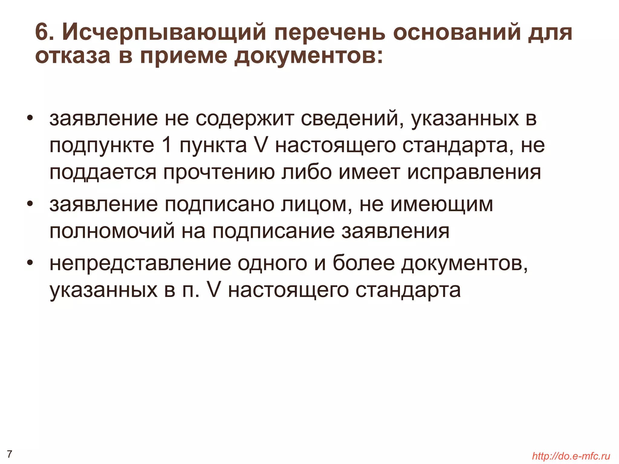 6. Исчерпывающий перечень оснований для 
отказа в приеме документов: 
• заявление не содержит сведений, указанных в 
подпункте 1 пункта V настоящего стандарта, не 
поддается прочтению либо имеет исправления 
• заявление подписано лицом, не имеющим 
полномочий на подписание заявления 
• непредставление одного и более документов, 
указанных в п. V настоящего стандарта 
7 http://do.e-mfc.ru 
 