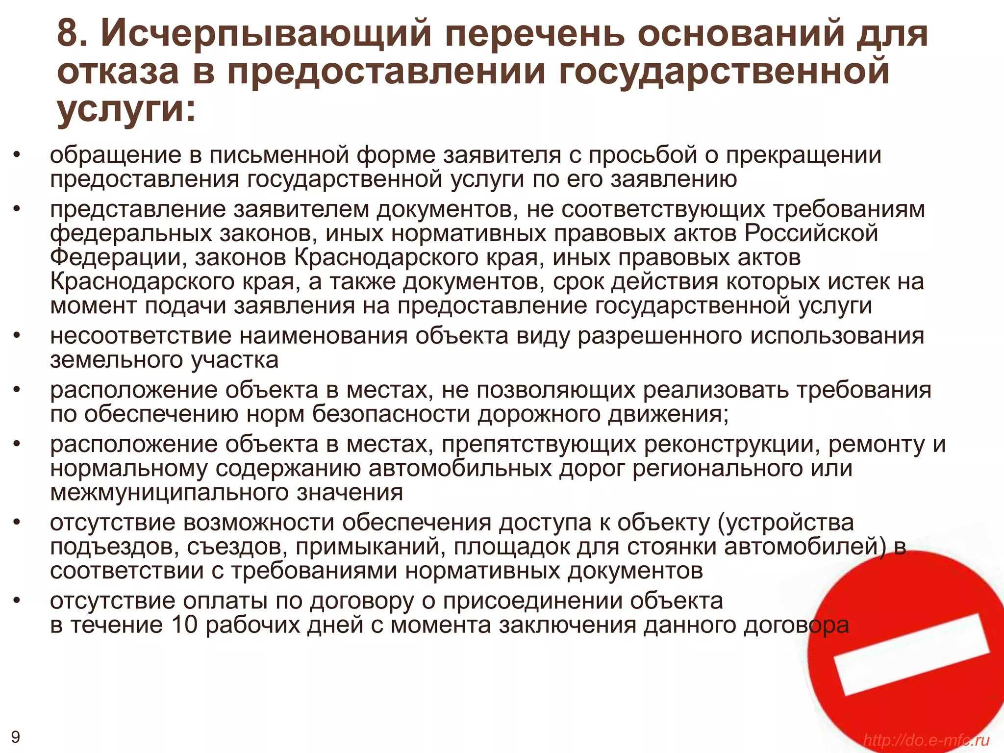 8. Исчерпывающий перечень оснований для 
отказа в предоставлении государственной 
услуги: 
• обращение в письменной форме заявителя с просьбой о прекращении 
предоставления государственной услуги по его заявлению 
• представление заявителем документов, не соответствующих требованиям 
федеральных законов, иных нормативных правовых актов Российской 
Федерации, законов Краснодарского края, иных правовых актов 
Краснодарского края, а также документов, срок действия которых истек на 
момент подачи заявления на предоставление государственной услуги 
• несоответствие наименования объекта виду разрешенного использования 
земельного участка 
• расположение объекта в местах, не позволяющих реализовать требования 
по обеспечению норм безопасности дорожного движения; 
• расположение объекта в местах, препятствующих реконструкции, ремонту и 
нормальному содержанию автомобильных дорог регионального или 
межмуниципального значения 
• отсутствие возможности обеспечения доступа к объекту (устройства 
подъездов, съездов, примыканий, площадок для стоянки автомобилей) в 
соответствии с требованиями нормативных документов 
• отсутствие оплаты по договору о присоединении объекта 
в течение 10 рабочих дней с момента заключения данного договора 
9 http://do.e-mfc.ru 
 