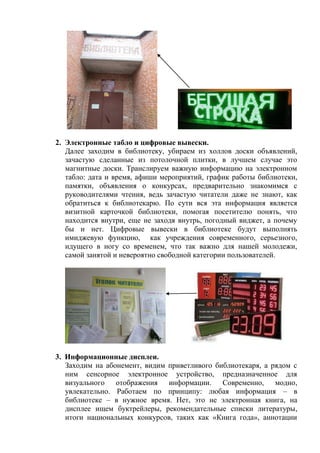 2. Электронные табло и цифровые вывески. 
Далее заходим в библиотеку, убираем из холлов доски объявлений, зачастую сделанные из потолочной плитки, в лучшем случае это магнитные доски. Транслируем важную информацию на электронном табло: дата и время, афиши мероприятий, график работы библиотеки, памятки, объявления о конкурсах, предварительно знакомимся с руководителями чтения, ведь зачастую читатели даже не знают, как обратиться к библиотекарю. По сути вся эта информация является визитной карточкой библиотеки, помогая посетителю понять, что находится внутри, еще не заходя внутрь, погодный виджет, а почему бы и нет. Цифровые вывески в библиотеке будут выполнять имиджевую функцию, как учреждения современного, серьезного, идущего в ногу со временем, что так важно для нашей молодежи, самой занятой и невероятно свободной категории пользователей. 
3. Информационные дисплеи. 
Заходим на абонемент, видим приветливого библиотекаря, а рядом с ним сенсорное электронное устройство, предназначенное для визуального отображения информации. Современно, модно, увлекательно. Работаем по принципу: любая информация – в библиотеке – в нужное время. Нет, это не электронная книга, на дисплее ищем буктрейлеры, рекомендательные списки литературы, итоги национальных конкурсов, таких как «Книга года», аннотации  