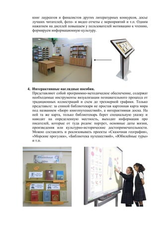 книг лауреатов и финалистов других литературных конкурсов, досье лучших читателей, фото- и видео отчеты с мероприятий и т.п. Одним нажатием на дисплей повышаем у пользователей мотивацию к чтению, формируем информационную культуру. 
4. Интерактивные наглядные пособия. 
Представляют собой программно-методическое обеспечение, содержат необходимые инструменты визуализации познавательного процесса от традиционных иллюстраций и схем до трехмерной графики. Только представьте: за спиной библиотекаря не простая картонная карта мира под названием «Бюро книгопутешествий», а интерактивная доска. На ней та же карта, только библиотекарь берет специальную указку и наводит на определенную местность, выходит информация про писателей, которые от туда родом: портрет, основные даты жизни, произведения или культурно-исторические достопримечательности. Можно составлять и реализовывать проекты «Сказочная география», «Морские прогулки», «Библиотека путешествий», «Юбилейные туры» и т.п. 
 