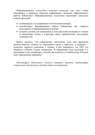 Информационные технологии идеально подходят для того, чтобы вписавшись в процессы передачи информации, повысить эффективность работы библиотеки. Информационные технологии выполняют несколько важных функций: 
 активизируют и поддерживают читательский интерес; 
 способствуют формированию образа библиотеки как главного культурного и информационного центра; 
 создают условия для повышения у пользователей мотивации к чтению и включению чтения в структуру своих приоритетных культурных потребностей. 
Важно заметить, что современные технологии, если ими правильно воспользоваться, отнюдь не сбрасывают книгу с престола, а наоборот – помогают привлечь молодежь к чтению. Стоит вспомнить, что 2015 год объявлен в России Годом литературы. В завершении Года культуры и в преддверии Года литературы, хотелось бы надеется, что библиотеку в России ждут грандиозные перемены! 
Фотографии библиотеки сделаны автором проекта, фотографии современных технических средств взяты из интернета. 