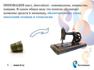 ИННОВАЦИЯ (англ, innovation) - нововведение, новшество, 
новация. В самом общем виде это понятие обозначает 
вложение средств в экономику, обеспечивающее смену 
поколений техники и технологии 
1 www.rt.ru 
 