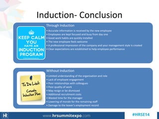 Induction- Conclusion
Through Induction
• Accurate information is received by the new employee
• Employees are kept focused and busy from day one
• Good work habits are quickly installed
• The new employee feels welcome
• A professional impression of the company and your management style is created
• Clear expectations are established to help employee performance
Without Induction
• Limited understanding of the organisation and role
• Lack of employee engagement
• Poor relationships with colleagues
• Poor quality of work
• May resign or be dismissed
• Additional recruitment costs
• Wasted time for the manager
• Lowering of morale for the remaining staff
• Damage to the leaver's employment record
 