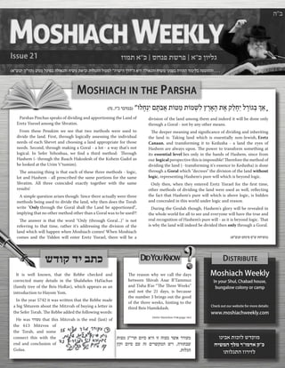 . . . וההוספה בלימוד התורה בעניני משיח והגאולה היא ה"דרך הישרה" לפעול התגלות וביאת משיח והגאולה בפועל ממש )תזו"מ תנש"א( 
ב"ה 
ב"ה 
)ע"פ ליקוטי שיחות חלק כ"ג שיחה א'( 
גליון כ"א | פרשת פנחס | כ"א תמוז Issue 21 
Moshiach Weekly 
In your Shul, Chabad house, 
bungalow colony or camp 
Check out our website for more details: 
www.moshiachweekly.com 
DISTRIBUTE 
MOSHIACH IN THE PARSHA 
אַךְ בְּגוֹרָל יֵחָלֵק אֶת הָאָרֶץ לִשְׁמוֹת מַטּוֹת אֲבֹתָם יִנְחָלוּ" )במדבר כ"ו, נה( 
Parshas Pinchas speaks of dividing and apportioning the Land of 
Eretz Yisroel among the Shvatim. 
From these Pesukim we see that two methods were used to 
divide the land. First, through logically assessing the individual 
needs of each Shevet and choosing a land appropriate for those 
needs. Second, through making a Goral - a lot - a way that's not 
logical. In Sefer Yehoshua, we find a third method: Through 
Hashem (- through the Ruach Hakodesh of the Kohein Gadol as 
he looked at the Urim V'tumim). 
The amazing thing is that each of these three methods - logic, 
lot and Hashem - all prescribed the same portions for the same 
Shvatim. All three coincided exactly together with the same 
results! 
A simple question arises though: Since there actually were three 
methods being used to divide the land, why then does the Torah 
write "Only through the Goral shall the Land be apportioned", 
implying that no other method other than a Goral was to be used?! 
The answer is that the word "Only (through Goral...)" is not 
referring to that time, rather it's addressing the division of the 
land which will happen when Moshiach comes! When Moshiach 
comes and the Yidden will enter Eretz Yisrael, there will be a 
division of the land among them and indeed it will be done only 
through a Goral - not by any other means. 
The deeper meaning and significance of dividing and inheriting 
the land is: Taking land which is essentially non-Jewish, Eretz 
Canaan, and transforming it to Kedusha - a land the eyes of 
Hashem are always upon. The power to transform something at 
its essential level lies only in the hands of Hashem, since from 
our logical perspective this is impossible! Therefore the method of 
dividing the land (- transforming it's essence to Kedusha) is done 
through a Goral which "decrees" the division of the land without 
logic, representing Hashem's pure will which is beyond logic. 
Only then, when they entered Eretz Yisrael for the first time, 
other methods of dividing the land were used as well, reflecting 
the fact that Hashem's pure will which is above logic, is hidden 
and concealed in this world under logic and reason. 
During the Geulah though, Hashem's glory will be revealed in 
the whole world for all to see and everyone will have the true and 
real recognition of Hashem’s pure will - as it is beyond logic. That 
is why the land will indeed be divided then only through a Goral. 
" 
DIDYOUKNOW 
The reason why we call the days 
between Shivah Asar B'Tammuz 
and Tisha B'av “The Three Weeks” 
and not the 21 days, is because 
the number 3 brings out the good 
of the three weeks, hinting to the 
third Beis Hamikdash. 
(Sefer Hasichos 5748 page 541) 
)משיחת ש"פ פינחס תנש"א( 
מוקדש לזכות אבינו 
כ"ק אדמו"ר מלך המשיח 
לזירוז התגלותו 
כתב יד קודש 
It is well known, that the Rebbe checked and 
corrected many details in the Shalsheles HaYachas 
(family tree of the Beis HoRav), which appears as an 
introduction to Hayom Yom. 
In the year 5742 it was written that the Rebbe made 
a big Shturem about the Mitzvah of buying a letter in 
the Sefer Torah. The Rebbe added the following words: 
that this Mitzvah is the end (last) of מעורר He was 
the 613 Mitzvos of 
the Torah, and some 
connect this with the 
end and conclusion of 
Golus. 
מעורר אשר מצוה זו היא סיום תרי״ג מצות 
שבתורה, ויש המקשרים זה עם סיום וקץ 
הגלות. 
 