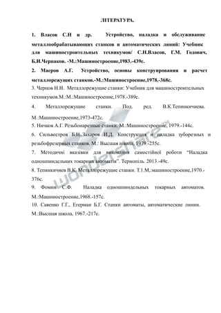 1. Власов С.Н и др. 
ЛІТЕРАТУРА. 
Устройство, наладка и обслуживание 
металлообрабатывающих станков и автоматических линий: Учебник 
для машиностроительных техникумов/ С.Н.Власов, Г.М. Годович, 
Б.И.Черпаков. -М.:Машиностроение,1983.-439с. 
2. Маеров А.Г. Устройство, основы конструирования и расчет 
металлорежущих станков.-М.:Машиностроение,1978.-368с. 
3. Чернов Н.Н. Металлорежущие станки: Учебник для машиностроительных 
техникумов.М.:М.:Машиностроение,1978.-389с. 
4. Металлорежущие станки. Под. ред. В.К.Тепинкичиева. 
М.:Машиностроение,1973-472с. 
5. Ничков А.Г. Резьбонарезные станки. М.:Машиностроение, 1979.-144с. 
6. Сильвестров Б.Н.,Захаров И.Д. Конструкция и наладка зуборезных и 
резьбофрезерных станков. М.: Высшая школа, 1979.-255с. 
7. Методичні вказівки для виконання самостійної роботи “Наладка 
одношпиндельних токарних автоматів”. Тернопіль. 2013.-49с. 
8. Тепинкичиев В.К. Металлорежущие станки. Т.1.М,:машиностроение,1970.- 
376с. 
9. Фомин С.Ф. Наладка одношпиндельных токарных автоматов. 
М.:Машиностроение,1968.-157с. 
10. Савенко Г.Г., Егерман Б.Г. Станки автоматы, автоматические линии. 
М.:Высшая школа, 1967.-217с. 
