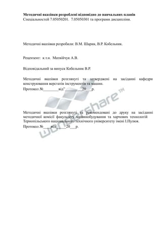 Методичні вказівки розроблені відповідно до навчальних планів 
Спеціальностей 7.05050201. 7.05050301 та програми дисципліни. 
Методичні вказівки розробили: В.М. Шарик, В.Р. Кобельник. 
Рецензент: к.т.н. Матвійчук А.В. 
Відповідальний за випуск Кобельник В.Р. 
Методичні вказівки розглянуті та затверджені на засіданні кафедри 
конструювання верстатів інструментів та машин. 
Протокол №________від”_________20___р. 
Методичні вказівки розглянуті та рекомендовані до друку на засіданні 
методичної комісії факультету машинобудування та харчових технологій 
Тернопільського національного технічного університету імені І.Пулюя. 
Протокол №____від _____20___р. 
 