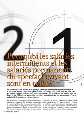 Pourquoi les salariés 
intermittents et les 
salariés permanents 
du spectacle vivant 
sont en colère 
Le secteur culturel prouve jour après jour son dynamisme sur le plan économique. 
C’est un vecteur de croissance générant des retombées pour notre pays, en valeur et 
en emploi. Les entreprises culturelles représentent 2,5 % du volume d’emploi total en 
France, soit 670 000 personnes. Des emplois non délocalisés, permanents et - c’est la 
spécificité de ce secteur - intermittents. 
Les productions des entreprises du spectacle (théâtres, 
compagnies…) sont souvent par nature limitées dans 
le temps, ce qui les amène à contracter avec des artistes 
et des techniciens, sur des périodes définies, en plus des 
salariés permanents qui travaillent au sein des structures. 
Ces structures peuvent ainsi engager un artiste ou un 
technicien, dans le cadre d’une production, pour un contrat 
d’une journée ou plus. En France, ces salariés n’exercent 
pas en libéral, contrairement à ce qui se pratique de plus 
en plus dans d’autres pays européens comme en Italie ou 
au Royaume-Uni qui n’ont pas de régime d’assurance 
chômage spécifique pour les emplois correspondants 
p.12 Artoiscope N°149 /nov-dec 14 
© Fotolia 
 