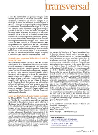 transversal 
à ceux des “intermittents du spectacle” français. Cette 
situation particulière de succession de contrats à durée 
déterminée, d’alternance de périodes d’emploi et de 
chômage, a amené les partenaires sociaux siégeant à 
l’Unedic à aménager des dispositifs particuliers quant à leur 
accessibilité aux droits d’indemnité chômage. En 1936, est 
créé le régime salarié intermittent à employeurs multiples 
pour les techniciens et cadres du cinéma. Ce régime est 
encouragé par les producteurs de cinéma qui à l’époque ne 
trouvaient pas de techniciens, souvent des artisans et des 
ouvriers dans diverses corporations (menuisiers, peintres, 
décorateurs, ensembliers). Ceux-ci préféraient travailler 
chez un patron en fixe avec une paye toute l’année, d’où 
la difficulté pour le cinéma de trouver du personnel pour 
des périodes courtes et ponctuelles. En 1965, une annexe 
spécifique du régime général d’assurance chômage 
s’applique au secteur cinématographique. Elle est ensuite 
étendue aux techniciens du disque et de l’audiovisuel. 
En 1969, les artistes interprètes sont intégrés au régime 
d’intermittent, puis les techniciens du spectacle vivant. 
Répondre aux exigences de la discontinuité du 
temps de travail 
Le régime des intermittents a été mis en place pour répondre 
aux exigences de la discontinuité du temps de travail de 
ces professions et de la multiplicité de leurs employeurs. 
Les artistes-interprètes et les techniciens sont ainsi affiliés 
aujourd’hui à un régime particulier de l’assurance chômage : 
les annexes 8 (pour les techniciens) et 10 (pour les artistes-interprètes) 
qui caractérisent le régime des intermittents. 
Comme chaque salarié en France, les intermittents cotisent 
au régime général et, selon un certain nombre d’heures 
travaillées (507 à effectuer sur une période de 10 mois 
ou de 10 mois et demi), ils perçoivent une indemnité de 
chômage. Ce qui leur permet d’avoir un revenu à peu près 
régulier toute l’année. Il existe un plafond au-delà duquel 
on ne peut pas toucher d’indemnités. Des acteurs à très haut 
salaire, comme Gérard Depardieu ou Catherine Deneuve, ne 
touchent pas d’indemnités. 
Après un été d’actions, la culture reste mobilisée 
Le 22 mars 2014, à l’issue des dernières renégociations 
de l’Unedic, les organisations patronales et salariales 
représentatives du secteur ont signé un accord validé par le 
Ministre du Travail le 26 juin dernier et mise en vigueur dès 
le 1er juillet. Cet accord, s’appliquant pour tous les salariés 
français, acte un durcissement des conditions d’accès à 
l’assurance chômage (augmentation des contributions 
sociales, allongement du différé d’indemnisation…). Ce 
durcissement se fait particulièrement ressentir pour les 
salariés intermittents et les salariés précaires, qui bénéficient 
régulièrement de l’assurance chômage. Cet accord a donc 
engendré la colère des intermittents et la mobilisation 
générale des acteurs du secteur (manifestations, grèves, 
prise de parole, actions “coup de poing”…) partout en 
France et durant les grands festivals de l’été. 
Au moment de l’agrément de l’accord au mois de juin, 
le Premier ministre Manuel Valls a annoncé que le 
différé d’indemnisation serait pris en charge par l’État, 
temporairement, au moins jusqu’aux conclusions de 
prochaines assises de l’intermittence. Il a ainsi créé 
une mission de concertation réunissant l’ensemble des 
partenaires sociaux, patronaux et des acteurs du secteur, 
sous l’égide du député PS Jean-Patrick Gille, de l’ancienne 
codirectrice du Festival d’Avignon Hortense Archambault, 
et de l’ex-directeur général du travail Jean-Denis 
Combrexelle. Les travaux de cette mission ont débuté au 
mois de juillet et doivent aboutir dans les mois qui viennent 
à des propositions concrètes pour les salariés intermittents. 
Les acteurs du milieu de l’Art et de la Culture ont décidé 
de prendre une part active à ces discussions et de contribuer 
ainsi avec intransigeance et responsabilité à la concertation 
mise en place pour élaborer l’avenir du secteur culturel. 
La rentrée a été placée sous le signe de la mobilisation sous 
toutes formes. Les artistes, les équipes et les responsables 
d’établissements, les élu(e)s et les spectateur(trice)s, 
ont organisé des ouvertures de saison en lutte dans tous 
les lieux d’art et de culture, à des réunions publiques 
d’information, des débats et des prises de paroles afin 
d’exiger une véritable politique ambitieuse et généreuse 
pour les Arts et la Culture. 
Il est grand temps de remettre du sens et du bon sens 
horizontal dans tout ça ! 
L’Art poétique est politique 
Créer, c’est résister. 
Gilles Defacque – Le Prato 16 mai 2014 
POUR EN SAVOIR PLUS : 
•UN LIEN UTILE VERS UN FILM PÉDAGOGIQUE : 
HTTP://WWW.YOUTUBE.COM/USER/DATAGUEULE 
•LE BLOG DES INTERLUTTANTS 59/62 
INTERMITTENTS5962.BLOGSPOT.COM 
Artoiscope N°149 /nov-dec 14 p.13 
 