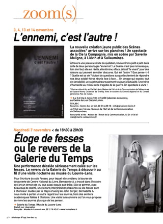 zoom(s) 
3, 4, 13 et 14 novembre L’ennemi, c’est l’autre ! 
À travers une poésie extraite du quotidien, nous entrons petit à petit dans 
celle de deux personnages “ennemis”. La Guerre n’est pas romanesque, 
loin s’en faut, elle est réelle, elle élimine, efface, détruit “le vivant” pour des 
raisons qui peuvent sembler obscures. Qui est l’autre ? Que pense-t-il 
? Quelle est sa vie ? Autant de questions auxquelles tentent de répondre 
nos deux soldat-héros réunis face à face… Un voyage qui expose, tout 
en sensibilité, un sujet malheureusement toujours d’actualité. Une trêve 
d’humanité au milieu de la tragédie de la guerre. Un spectacle à vivre ! 
* Centre culturel Arc en Ciel de Liévin, Maison de l’Art et de la Communication de Sallaumines 
et Espace Ronny Coutteure de Grenay. Avec le soutien du Conseil régional et du Conseil 
général du Pas-de-Calais. 
➔ Lu 3 et ma 4 nov à 10h et 14h30 (séances scolaires), 
au Centre Arc en Ciel de Liévin. 
TU 4,50 € 
Rens/rés : Centre Arc en Ciel, 03 21 44 85 10 – info@arcenciel-lievin.fr 
Je 13 et ven 14 nov, Maison de l’Art et de la Communication 
de Sallaumines. 
Rens tarifs et rés : Maison de l’Art et de la Communication, 03 21 67 00 67 
mac@mairie-sallaumines.fr 
Vendredi 7 novembre < de 18h30 à 20h30 
Éloge de fesses 
ou le revers de la 
Galerie du Temps 
Une performance décalée sérieusement calée sur les 
fesses. Le revers de la Galerie du Temps à découvrir au 
fil d’une visite nocturne au musée du Louvre-Lens. 
Pour l’écriture du solo Fesses, pour lequel elle a obtenu la bourse de 
découverte de Centre National du Livre, Bernadette A. a trouvé dans l’histoire 
de l’art un terrain de jeu tout aussi exquis que drôle. Elle se permet, avec 
beaucoup de liberté, une lecture/interprétation d’oeuvres où les fesses sont 
à l’honneur. Guidée par le Ways of seing de John Berger, Bernadette A. 
nous invite à porter un autre regard sur les oeuvres, hors des sentiers 
académiques fidèles à l’histoire. Une visite buissonnière où l’on vous propose 
de vivre les oeuvres plus que de les penser. 
➔ Galerie du Temps / Musée du Louvre-Lens 
Gratuit, sur réservation 
Rens/rés : Musée du Louvre-Lens, 03 21 18 62 62 - www.louvrelens.fr 
p.14 Artoiscope N°149 /nov-dec 14 
La nouvelle création jeune public des Scènes 
associées* arrive sur les planches ! Un spectacle 
de la Cie la Compagnie, mis en scène par Saverio 
Maligno, à Liévin et à Sallaumines. 
© Jean-Marc Fiess 
© Droits réservés 
 