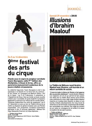 Le Théâtre de Béthune reçoit Ibrahim 
Maalouf avec Illusions, une tournée et un 
album auréolés de succès. 
“L’envie de traiter le thème de l’illusion m’est apparue 
dès ma première désillusion”, raconte Ibrahim Maalouf. 
Les magiciens ont cet art qui permet de faire passer 
nos rêves pour la réalité. Nous savons qu’ils trichent 
mais continuons d’y croire. Cette magie, Ibrahim Maalouf 
l’exprime en musique dans Illusions, un album et une 
tournée, brillants aboutissements d’un long travail de 
recherche sur les harmonies, la dynamique des tonalités, 
leur acclimatation aux rythmes. Une magie qui prendra 
vie sur scène en compagnie de cet artiste à la classe 
incroyable et de ses sept musiciens. 
➔ Théâtre de Béthune 
Boulevard Victor Hugo - Béthune 
TN 30 € - TR 26 € - Pass Cult 3€ 
Rens/rés : Théâtre de Béthune, 03 21 64 37 37 + fnac, Ticketnet, 
Digitick. 
Placée sous le signe du jongleur-acrobate 
Yoann Bourgeois, cette 9ème édition des 
Multipistes, à Douai et Arras, offre un 
panorama joyeusement audacieux de la 
jeune création circassienne. 
Sa célébrité fulgurante, Yoann Bourgeois la doit à des 
spectacles à la beauté et à la force hors du commun : 
le duo Cavale, en compagnie de Mathurin Bolze, L’Art 
de la fugue... Les 5 et 6 décembre, il présentera, à 
l’Hippodrome de Douai, Celui qui tombe, sa toute nouvelle 
création pour 6 acrobates. En guise d’apéritif, il proposera 
également un parcours sur mesure de six courtes pièces : 
Tentatives d’approches d’un point de suspension. Les 8 
et 9 décembre, ce sera au tour du Théâtre d’Arras de se 
mettre au diapason du génial circassien avec Les Paroles 
impossibles, une proposition acrobatico-clownesque 
fabriquée in situ. À retrouver également : Mélissa Von 
Vépy, Alessandro Sciarroni, le Cirque Alphonse… 
➔ Tandem Arras-Douai 
Tarifs : de 5 à 20€ 
Rens/rés : Douai Hippodrome, 03 27 99 66 66 - Arras Théâtre, 
03 21 71 66 16 
www.tandem-arrasdouai.eu 
zoom(s) 
Samedi 29 novembre < 20h30 Illusions 
d’Ibrahim 
Maalouf 
Du 5 au 16 décembre 
9ème festival 
des arts 
du cirque 
© Denis Rouvre 
© Yoann Bourgeois 
Artoiscope N°149 /nov-dec 14 p.17 
 