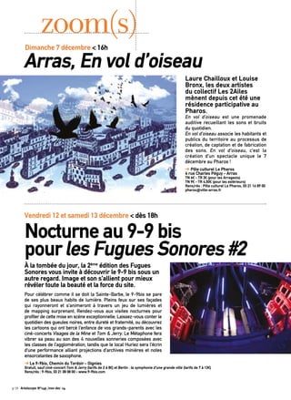 Laure Chailloux et Louise 
Bronx, les deux artistes 
du collectif Les 2Ailes 
mènent depuis cet été une 
résidence participative au 
Pharos. 
En vol d’oiseau est une promenade 
auditive recueillant les sons et bruits 
du quotidien. 
En vol d’oiseau associe les habitants et 
publics du territoire au processus de 
création, de captation et de fabrication 
des sons. En vol d’oiseau, c’est la 
création d’un spectacle unique le 7 
décembre au Pharos ! 
➔ Pôle culturel Le Pharos 
4 rue Charles Péguy - Arras 
TN 6€ - TR 3€ (pour les Arrageois) 
TN 9€ - TR 4,50€ (pour les extérieurs) 
Rens/rés : Pôle culturel Le Pharos, 03 21 16 89 00 
pharos@ville-arras.fr 
zoom(s) 
Dimanche 7 décembre < 16h Arras, En vol d’oiseau 
Vendredi 12 et samedi 13 décembre < dès 18h 
Nocturne au 9-9 bis 
pour les Fugues Sonores #2 
À la tombée du jour, la 2ème édition des Fugues 
Sonores vous invite à découvrir le 9-9 bis sous un 
autre regard. Image et son s’allient pour mieux 
révéler toute la beauté et la force du site. 
Pour célébrer comme il se doit la Sainte-Barbe, le 9-9bis se pare 
de ses plus beaux habits de lumière. Pleins feux sur ses façades 
qui rayonneront et s’animeront à travers un jeu de lumières et 
de mapping surprenant. Rendez-vous aux visites nocturnes pour 
profiter de cette mise en scène exceptionnelle. Laissez-vous conter le 
quotidien des gueules noires, entre dureté et fraternité, ou découvrez 
les cartoons qui ont bercé l’enfance de vos grands-parents avec les 
ciné-concerts Visages de la Mine et Tom & Jerry. Le Métaphone fera 
vibrer sa peau au son des 4 nouvelles sonneries composées avec 
les classes de l’agglomération, tandis que le local Huriez sera l’écrin 
d’une performance alliant projections d’archives minières et notes 
ensorcelantes de saxophone. 
➔ Le 9-9bis, Chemin du Tordoir - Oignies 
Gratuit, sauf ciné-concert Tom & Jerry (tarifs de 2 à 8€) et Berlin : la symphonie d’une grande ville (tarifs de 7 à 13€) 
Rens/rés : 9-9bis, 03 21 08 08 00 - www.9-9bis.com 
p.18 Artoiscope N°149 /nov-dec 14 
 