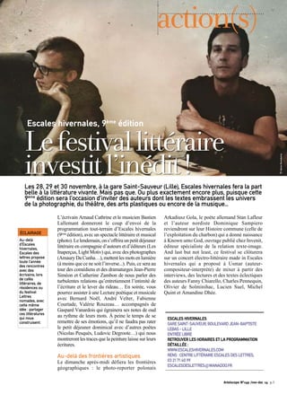 action(s) 
Escales hivernales, 9ème édition Le festival littéraire 
investit l’inédit ! 
Les 28, 29 et 30 novembre, à la gare Saint-Sauveur (Lille), Escales hivernales fera la part 
belle à la littérature vivante. Mais pas que. Ou plus exactement encore plus, puisque cette 
9ème édition sera l’occasion d’inviter des auteurs dont les textes embrassent les univers 
de la photographie, du théâtre, des arts plastiques ou encore de la musique... 
ÉCLAIRAGE 
Au-delà 
d’Escales 
hivernales, 
Escales des 
lettres propose 
toute l’année 
des rencontres 
avec des 
écrivains, lors 
de cafés 
littéraires, de 
résidences ou 
du festival 
Lettres 
nomades, avec 
cette même 
idée : partager 
ces littératures 
qui nous 
construisent. 
Artoiscope N°149 /nov-dec 14 p.3 
L’écrivain Arnaud Cathrine et le musicien Bastien 
Lallemant donneront le coup d’envoi de la 
programmation tout-terrain d’Escales hivernales 
(9ème édition), avec un spectacle littéraire et musical 
(photo). Le lendemain, on s’offrira un petit déjeuner 
littéraire en compagnie d’auteurs et d’éditeurs (Les 
Inaperçus, Light Motiv) qui, avec des photographes 
(Amaury Da Cunha…), mettent les mots en lumière 
(à moins que ce ne soit l’inverse...). Puis, ce sera au 
tour des comédiens et des dramaturges Jean-Pierre 
Siméon et Catherine Zambon de nous parler des 
turbulentes relations qu’entretiennent l’intimité de 
l’écriture et le lever du rideau… En soirée, vous 
pourrez assister à une Lecture poétique et musicale 
avec Bernard Noël, André Velter, Fabienne 
Courtade, Valérie Rouzeau… accompagnés de 
Gaspard Vanardois qui égrainera ses notes de oud 
au rythme de leurs mots. À peine le temps de se 
remettre de ses émotions, qu’il ne faudra pas rater 
le petit déjeuner dominical avec d’autres poètes 
(Nicolas Pesquès, Ludovic Degroote…) qui nous 
montreront les traces que la peinture laisse sur leurs 
écritures. 
Au-delà des frontières artistiques 
Le dimanche après-midi défiera les frontières 
géographiques : le photo-reporter polonais 
Arkadiusz Gola, le poète allemand Stan Lafleur 
et l’auteur nordiste Dominique Sampiero 
reviendront sur leur Histoire commune (celle de 
l’exploitation du charbon) qui a donné naissance 
à Known unto God, ouvrage publié chez Invenit, 
éditeur spécialiste de la relation texte-image. 
And last but not least, ce festival se clôturera 
sur un concert électro-littéraire made in Escales 
hivernales qui a proposé à Usmar (auteur-compositeur- 
interprète) de mixer à partir des 
interviews, des lectures et des textes éclectiques 
des auteurs Fanny Chiarello, Charles Pennequin, 
Olivier de Solminihac, Lucien Suel, Michel 
Quint et Amandine Dhée. 
ESCALES HIVERNALES 
GARE SAINT-SAUVEUR, BOULEVARD JEAN-BAPTISTE 
LEBAS – LILLE 
ENTRÉE LIBRE 
RETROUVER LES HORAIRES ET LA PROGRAMMATION 
DÉTAILLÉE : 
WWW.ESCALESHIVERNALES.COM 
RENS : CENTRE LITTÉRAIRE ESCALES DES LETTRES, 
03 21 71 40 99 
ESCALESDESLETTRES@WANADOO.FR 
© Adrien Romedenne 
 