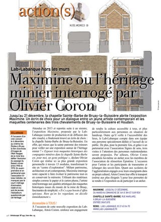 action(s) 
Lab-Labanque hors les murs 
Maximine ou l’héritage 
minier interrogé par 
Olivier Coron 
Jusqu’au 21 décembre, la chapelle Sainte-Barbe de Bruay-la-Buissière abrite l’exposition 
Maximine. Un écrin de choix pour un dialogue entre un jeune artiste contemporain et les 
maquettes centenaires des trois chevalements de Bruay-la-Buissière et Houdain. 
Attendue en 2013 et reportée suite à un sinistre, 
l’exposition Maximine, proposée par le Lab- 
Labanque (centre de production et de diffusion des 
arts visuels), a finalement trouvé un écrin de choix : 
la chapelle Sainte-Barbe de Bruay-la-Buissière. En 
effet, qui mieux que la sainte patronne des mineurs 
pour veiller sur une exposition autour de l’héritage 
minier ? « Exposer trois maquettes historiques des 
compagnies minières dans la chapelle Sainte-Barbe 
est, pour moi, un geste politique », déclare Olivier 
Coron qui réalise ici sa plus grande exposition 
personnelle à travers 13 modules, transformant le 
site en “centre d’exploration”. Mêlant patrimoine, 
architecture et art contemporain, Maximine interroge 
notre capacité à faire évoluer le patrimoine tout en 
en conservant la mémoire. Utilisant des matériaux 
simples comme le papier et le carton plume, l’artiste 
rend hommage aux qualités artistiques des maquettes 
historiques issues du musée de la mine de Bruay, 
fascinantes de simplicité. « Il n’y a pas besoin d’effets 
spéciaux. Rien qu’en les regardant, on décolle 
immédiatement ». 
Accessible à TOUS ! 
À l’occasion de cette nouvelle exposition du Lab- 
Labanque, Artois Comm. renforce son engagement 
de rendre la culture accessible à tous, et plus 
particulièrement aux personnes en situation de 
handicap. Outre qu’il veille à l’accessibilité des 
lieux, le Lab-Labanque compte dans son équipe 
une personne spécialement dédiée à l’accueil de ce 
public. De plus, pour la première fois, et grâce à un 
partenariat avec l’association Signes de sens, trois 
visites à l’attention des personnes malentendantes 
seront proposées. Par ailleurs, Olivier Coron 
encadrera lui-même un atelier avec les membres de 
l’association de réinsertion Épistème. L’occasion 
pour l’artiste et les participants de transmettre et 
échanger des savoir-faire. Quant aux scolaires de 
l’agglomération engagés avec leurs enseignants dans 
un projet culturel, Artois Comm leur offre le transport 
(même aux plus éloignés !) pour leur permettre de 
se rendre à l’exposition ou de participer à un atelier. 
MAXIMINE : JUSQU’AU 21 DÉCEMBRE, 
DU MARDI AU DIMANCHE DE 14H À 18H ET SUR RDV 
CHAPELLE SAINTE-BARBE, RUE MARLARD, 
À BRUAY-LA-BUISSIÈRE 
ENTRÉE GRATUITE 
RENS : LAB-LABANQUE, 03 21 63 04 70 
WWW.LAB-LABANQUE.FR 
ÉCLAIRAGE 
À l’occasion d’un 
ciné-concert 
le 4 décembre 
au cinéma les 
Étoiles à Bruay, 
le film d’archives 
d’images de 
l’INA Visages 
de la mine fera 
défiler l’évolution 
du paysage du 
Bassin minier 
entre 1950 et 
1970. En avant-première 
et en 
partenariat avec 
l’association lil-loise 
Cellofan, ne 
manquez pas le 
court-métrage 
d’animation, 
inédit et ins-piré 
de jeunes 
réalisateurs 
questionnés par 
cet héritage. 
p.4 Artoiscope N°149 /nov-dec 14 
© Droits réservés 
 