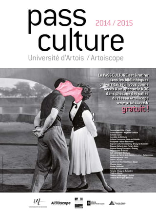 pass 
culture Université d’Artois / Artoiscope 
2014 / 2015 
Cituation et Ensemble • Arras • Visuel ©Remy Poncet / Brest Brest Brest 
Le PASS CULTURE est à retirer 
dans les bibliothèques 
universitaires, il vous donne 
accès à un spectacle à 3€ 
dans chacune des salles 
du réseau Artoiscope 
www-artoiscope.fr 
gratuit ! 
Centre Jean Effel - Carvin 
Centre Matisse - Noyelles-Godault 
Colisée - Lens 
Comédie de Béthune 
Culture Commune - Loos-en-Gohelle 
Escapade - Hénin-Beaumont 
Espace Culturel Grossemy - Bruay-la-Buissière 
Espace Culturel Jean Ferrat - Avion 
Espace Ronny Coutteure - Grenay 
Hippodrome de Douai 
Lab-Labanque - Béthune 
Maison de l’Art et de la Communication - Sallaumines 
Médiathèque de Lens 
Odéon - Auchel 
Auditorium Henri Dutilleux - Douai 
Pharos - Arras 
Poche - Béthune 
Scène du Louvre-Lens 
Temple - Bruay-la-Buissière 
Théâtre d’Arras 
Théâtre Louis Aragon - Auchel 
Théâtre Municipal - Béthune 
 