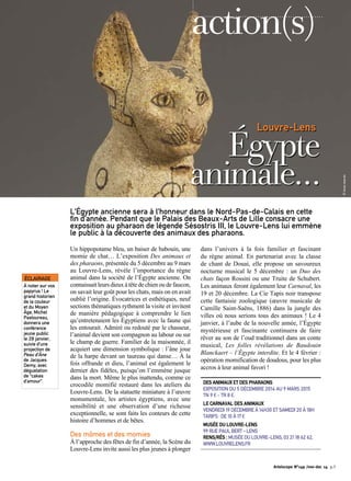 action(s) 
Louvre-Lens Égypte 
animale… 
L’Égypte ancienne sera à l’honneur dans le Nord-Pas-de-Calais en cette 
fin d’année. Pendant que le Palais des Beaux-Arts de Lille consacre une 
exposition au pharaon de légende Sésostris III, le Louvre-Lens lui emmène 
le public à la découverte des animaux des pharaons. 
Un hippopotame bleu, un baiser de babouin, une 
momie de chat… L’exposition Des animaux et 
des pharaons, présentée du 5 décembre au 9 mars 
au Louvre-Lens, révèle l’importance du règne 
animal dans la société de l’Égypte ancienne. On 
connaissait leurs dieux à tête de chien ou de faucon, 
on savait leur goût pour les chats, mais on en avait 
oublié l’origine. Évocatrices et esthétiques, neuf 
sections thématiques rythment la visite et invitent 
de manière pédagogique à comprendre le lien 
qu’entretenaient les Égyptiens avec la faune qui 
les entourait. Admiré ou redouté par le chasseur, 
l’animal devient son compagnon au labour ou sur 
le champ de guerre. Familier de la maisonnée, il 
acquiert une dimension symbolique : l’âne joue 
de la harpe devant un taureau qui danse… À la 
fois offrande et dieu, l’animal est également le 
dernier des fidèles, puisqu’on l’emmène jusque 
dans la mort. Même le plus inattendu, comme ce 
crocodile momifié restauré dans les ateliers du 
Louvre-Lens. De la statuette miniature à l’oeuvre 
monumentale, les artistes égyptiens, avec une 
sensibilité et une observation d’une richesse 
exceptionnelle, se sont faits les conteurs de cette 
histoire d’hommes et de bêtes. 
Des mômes et des momies 
À l’approche des fêtes de fin d’année, la Scène du 
Louvre-Lens invite aussi les plus jeunes à plonger 
dans l’univers à la fois familier et fascinant 
du règne animal. En partenariat avec la classe 
de chant de Douai, elle propose un savoureux 
nocturne musical le 5 décembre : un Duo des 
chats façon Rossini ou une Truite de Schubert. 
Les animaux feront également leur Carnaval, les 
19 et 20 décembre. La Cie Tapis noir transpose 
cette fantaisie zoologique (oeuvre musicale de 
Camille Saint-Saëns, 1886) dans la jungle des 
villes où nous serions tous des animaux ! Le 4 
janvier, à l’aube de la nouvelle année, l’Égypte 
mystérieuse et fascinante continuera de faire 
rêver au son de l’oud traditionnel dans un conte 
musical, Les folles révélations de Baudouin 
Blanckaert – l’Égypte interdite. Et le 4 février : 
opération momification de doudous, pour les plus 
accros à leur animal favori ! 
DES ANIMAUX ET DES PHARAONS 
EXPOSITION DU 5 DÉCEMBRE 2014 AU 9 MARS 2015 
TN 9 € - TR 8 €. 
LE CARNAVAL DES ANIMAUX 
VENDREDI 19 DÉCEMBRE À 14H30 ET SAMEDI 20 À 18H 
TARIFS : DE 10 À 17 € 
MUSÉE DU LOUVRE-LENS 
99 RUE PAUL BERT – LENS 
RENS/RÉS : MUSÉE DU LOUVRE-LENS, 03 21 18 62 62, 
WWW.LOUVRELENS.FR 
ÉCLAIRAGE 
À noter sur vos 
papyrus ! Le 
grand historien 
de la couleur 
et du Moyen 
Âge, Michel 
Pastoureau, 
donnera une 
conférence 
jeune public 
le 28 janvier, 
suivie d’une 
projection de 
Peau d’Âne 
de Jacques 
Demy, avec 
dégustation 
de “cakes 
d’amour”. 
Artoiscope N°149 /nov-dec 14 p.5 
© Droits réservés 
 