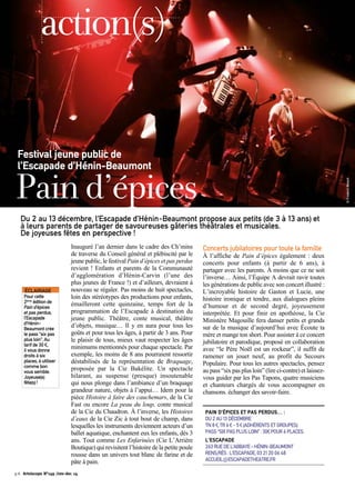 action(s) 
Festival jeune public de 
l’Escapade d’Hénin-Beaumont 
Pain d’épices 
Du 2 au 13 décembre, l’Escapade d’Hénin-Beaumont propose aux petits (de 3 à 13 ans) et 
à leurs parents de partager de savoureuses gâteries théâtrales et musicales. 
De joyeuses fêtes en perspective ! 
Inauguré l’an dernier dans le cadre des Ch’mins 
de traverse du Conseil général et plébiscité par le 
jeune public, le festival Pain d’épices et pas perdus 
revient ! Enfants et parents de la Communauté 
d’agglomération d’Hénin-Carvin (l’une des 
plus jeunes de France !) et d’ailleurs, devraient à 
nouveau se régaler. Pas moins de huit spectacles, 
loin des stéréotypes des productions pour enfants, 
émailleront cette quinzaine, temps fort de la 
programmation de l’Escapade à destination du 
jeune public. Théâtre, conte musical, théâtre 
d’objets, musique… Il y en aura pour tous les 
goûts et pour tous les âges, à partir de 3 ans. Pour 
le plaisir de tous, mieux vaut respecter les âges 
minimums mentionnés pour chaque spectacle. Par 
exemple, les moins de 8 ans pourraient ressortir 
déstabilisés de la représentation de Braquage, 
proposée par la Cie Bakélite. Un spectacle 
hilarant, au suspense (presque) insoutenable 
qui nous plonge dans l’ambiance d’un braquage 
grandeur nature, objets à l’appui… Idem pour la 
pièce Histoire à faire des cauchemars, de la Cie 
Fast ou encore La peau du loup, conte musical 
de la Cie du Chaudron. À l’inverse, les Histoires 
d’eaux de la Cie Zic à tout bout de champ, dans 
lesquelles les instruments deviennent acteurs d’un 
ballet aquatique, enchantent eux les enfants, dès 3 
ans. Tout comme Les Enfarinées (Cie L’Arrière 
Boutique) qui revisitent l’histoire de la petite poule 
rousse dans un univers tout blanc de farine et de 
pâte à pain. 
Concerts jubilatoires pour toute la famille 
À l’affiche de Pain d’épices également : deux 
concerts pour enfants (à partir de 6 ans), à 
partager avec les parents. À moins que ce ne soit 
l’inverse… Ainsi, l’Équipe A devrait ravir toutes 
les générations de public avec son concert illustré : 
L’incroyable histoire de Gaston et Lucie, une 
histoire ironique et tendre, aux dialogues pleins 
d’humour et de second degré, joyeusement 
interprétée. Et pour finir en apothéose, la Cie 
Ministère Magouille fera danser petits et grands 
sur de la musique d’aujourd’hui avec Écoute ta 
mère et mange ton short. Pour assister à ce concert 
jubilatoire et parodique, proposé en collaboration 
avec “le Père Noël est un rockeur”, il suffit de 
ramener un jouet neuf, au profit du Secours 
Populaire. Pour tous les autres spectacles, pensez 
au pass “six pas plus loin” (lire ci-contre) et laissez-vous 
guider par les Pas Tapons, quatre musiciens 
et chanteurs chargés de vous accompagner en 
chansons. échanger des savoir-faire. 
PAIN D’ÉPICES ET PAS PERDUS… : 
DU 2 AU 13 DÉCEMBRE 
TN 8 €, TR 6 € - 5 € (ADHÉRENTS ET GROUPES) 
PASS “SIX PAS PLUS LOIN” : 30€ POUR 6 PLACES. 
L’ESCAPADE 
263 RUE DE L’ABBAYE – HÉNIN-BEAUMONT 
RENS/RÉS : L’ESCAPADE, 03 21 20 06 48 
ACCUEIL@ESCAPADETHEATRE.FR 
ÉCLAIRAGE 
Pour cette 
2ème édition de 
Pain d’épices 
et pas perdus, 
l’Escapade 
d’Hénin- 
Beaumont crée 
le pass “six pas 
plus loin”. Au 
tarif de 30 €, 
il vous donne 
droits à six 
places, à utiliser 
comme bon 
vous semble. 
Joyeuse(s) 
fête(s) ! 
p.6 Artoiscope N°149 /nov-dec 14 
© Frederic Betsch 
 