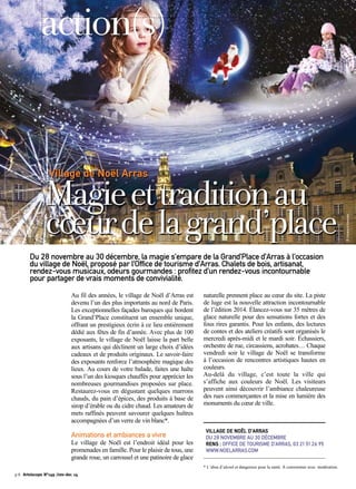 Village de Noël Arras 
Magie et tradition au 
coeur de la grand’place 
Du 28 novembre au 30 décembre, la magie s’empare de la Grand’Place d’Arras à l’occasion 
du village de Noël, proposé par l’Office de tourisme d’Arras. Chalets de bois, artisanat, 
rendez-vous musicaux, odeurs gourmandes : profitez d’un rendez-vous incontournable 
pour partager de vrais moments de convivialité. 
Au fil des années, le village de Noël d’Arras est 
devenu l’un des plus importants au nord de Paris. 
Les exceptionnelles façades baroques qui bordent 
la Grand’Place constituent un ensemble unique, 
offrant un prestigieux écrin à ce lieu entièrement 
dédié aux fêtes de fin d’année. Avec plus de 100 
exposants, le village de Noël laisse la part belle 
aux artisans qui déclinent un large choix d’idées 
cadeaux et de produits originaux. Le savoir-faire 
des exposants renforce l’atmosphère magique des 
lieux. Au cours de votre balade, faites une halte 
sous l’un des kiosques chauffés pour apprécier les 
nombreuses gourmandises proposées sur place. 
Restaurez-vous en dégustant quelques marrons 
chauds, du pain d’épices, des produits à base de 
sirop d’érable ou du cidre chaud. Les amateurs de 
mets raffinés peuvent savourer quelques huîtres 
accompagnées d’un verre de vin blanc*. 
Animations et ambiances a vivre 
Le village de Noël est l’endroit idéal pour les 
promenades en famille. Pour le plaisir de tous, une 
grande roue, un carrousel et une patinoire de glace 
naturelle prennent place au coeur du site. La piste 
de luge est la nouvelle attraction incontournable 
de l’édition 2014. Élancez-vous sur 35 mètres de 
glace naturelle pour des sensations fortes et des 
fous rires garantis. Pour les enfants, des lectures 
de contes et des ateliers créatifs sont organisés le 
mercredi après-midi et le mardi soir. Échassiers, 
orchestre de rue, circassiens, acrobates… Chaque 
vendredi soir le village de Noël se transforme 
à l’occasion de rencontres artistiques hautes en 
couleurs. 
Au-delà du village, c’est toute la ville qui 
s’affiche aux couleurs de Noël. Les visiteurs 
peuvent ainsi découvrir l’ambiance chaleureuse 
des rues commerçantes et la mise en lumière des 
monuments du coeur de ville. 
VILLAGE DE NOËL D’ARRAS 
DU 28 NOVEMBRE AU 30 DÉCEMBRE 
RENS : OFFICE DE TOURISME D’ARRAS, 03 21 51 26 95 
WWW.NOELARRAS.COM 
action(s) 
* L’abus d’alcool et dangereux pour la santé. À consommer avec modération. 
p.8 Artoiscope N°149 /nov-dec 14 
© Cituation & Ensemble 
 