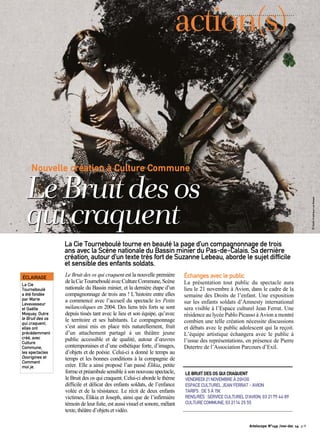 action(s) 
Nouvelle création à Culture Commune Le Bruit des os 
qui craquent 
La Cie Tourneboulé tourne en beauté la page d’un compagnonnage de trois 
ans avec la Scène nationale du Bassin minier du Pas-de-Calais. Sa dernière 
création, autour d’un texte très fort de Suzanne Lebeau, aborde le sujet difficile 
et sensible des enfants soldats. 
Le Bruit des os qui craquent est la nouvelle première 
de la Cie Tourneboulé avec Culture Commune, Scène 
nationale du Bassin minier, et la dernière étape d’un 
compagnonnage de trois ans ! L’histoire entre elles 
a commencé avec l’accueil du spectacle les Petits 
mélancoliques en 2004. Des liens très forts se sont 
depuis tissés tant avec le lieu et son équipe, qu’avec 
le territoire et ses habitants. Le compagnonnage 
s’est ainsi mis en place très naturellement, fruit 
d’un attachement partagé à un théâtre jeune 
public accessible et de qualité, autour d’oeuvres 
contemporaines et d’une esthétique forte, d’images, 
d’objets et de poésie. Celui-ci a donné le temps au 
temps et les bonnes conditions à la compagnie de 
créer. Elle a ainsi proposé l’an passé Élikia, petite 
forme et préambule sensible à son nouveau spectacle, 
le Bruit des os qui craquent. Celui-ci aborde le thème 
difficile et délicat des enfants soldats, de l’enfance 
volée et de la résistance. Le récit de deux enfants 
victimes, Élikia et Joseph, ainsi que de l’infirmière 
témoin de leur fuite, est aussi visuel et sonore, mêlant 
texte, théâtre d’objets et vidéo. 
Échanges avec le public 
La présentation tout public du spectacle aura 
lieu le 21 novembre à Avion, dans le cadre de la 
semaine des Droits de l’enfant. Une exposition 
sur les enfants soldats d’Amnesty international 
sera visible à l’Espace culturel Jean Ferrat. Une 
résidence au lycée Pablo Picasso à Avion a montré 
combien une telle création nécessite discussions 
et débats avec le public adolescent qui la reçoit. 
L’équipe artistique échangera avec le public à 
l’issue des représentations, en présence de Pierre 
Dutertre de l’Association Parcours d’Exil. 
ÉCLAIRAGE 
La Cie 
Tourneboulé 
a été fondée 
par Marie 
Levavasseur 
et Gaëlle 
Moquay. Outre 
le Bruit des os 
qui craquent, 
elles ont 
précédemment 
créé, avec 
Culture 
Commune, 
les spectacles 
Ooorigines et 
Comment 
moi je. 
LE BRUIT DES OS QUI CRAQUENT 
VENDREDI 21 NOVEMBRE À 20H30 
ESPACE CULTUREL JEAN FERRAT - AVION 
TARIFS : DE 5 À 15€ 
RENS/RÉS : SERVICE CULTUREL D’AVION, 03 21 79 44 89 
CULTURE COMMUNE, 03 21 14 25 55 
Artoiscope N°149 /nov-dec 14 p.9 
© Studio Graphique Les Rasqas 
 