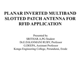 PLANAR INVERTED MULTIBAND
SLOTTED PATCH ANTENNA FOR
RFID APPLICATION
Presented by
SRITHAR.A,PG Student
Dr.E.D.KANMANI RUBY, Professor
G.DEEPA, Assistant Professor
Kongu Engineering College, Perundurai, Erode
 