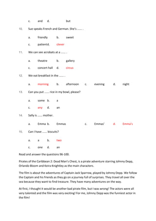 c. and d. but
10. Sue speaks French and German. She’s ...... .
a. friendly b. sweet
c. patientd. clever
11. We can see acrobats at a ...... .
a. theatre b. gallery
c. concert hall d. circus
12. We eat breakfast in the ...... .
a. morning b. afternoon c. evening d. night
13. Can you put ...... rice in my bowl, please?
a. some b. a
c. any d. an
14. Sally is ...... mother.
a. Emma b. Emmas c. Emmas’ d. Emma’s
15. Can I have ...... biscuits?
a. a b. two
c. one d. an
Read and answer the questions 96-100.
Pirates of the Caribbean 2: Dead Man’s Chest, is a pirate adventure starring Johnny Depp,
Orlando Bloom and Keira Knightley as the main characters.
The film is about the adventures of Captain Jack Sparrow, played by Johnny Depp. We follow
the Captain and his friends as they go on a journey full of surprises. They travel all over the
sea because they want to find treasure. They have many adventures on the way.
At first, I thought it would be another bad pirate film, but I was wrong! The actors were all
very talented and the film was very exciting! For me, Johnny Depp was the funniest actor in
the film!
 