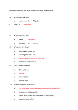 I believe that Johnny Depp is the most talented actor working today.
96. What type of text is it?
a. music review b. TV guide
c. news d. film review
97. What type of film is it?
a. action b. adventure
c. animated d. comedy
98. What is the film about?
a. a journey full of surprises
b. travelling all over the sea
c. the adventures of Captain Jack Sparrow
d. the Captain and his friends
99. Who is not the lead actor?
a. Orlando Bloom
b. a pirate
c. Keira Knightley
d. Johnny Depp
100. How did the writer recommend it?
a. The actors were all very talented and the film was very exciting!
b. It was another bad pirate film.
c. Johnny Depp was the most talented actor in the world!
d. It was the funniest film!
 