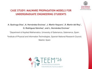 CASE STUDY: MALWARE PROPAGATION MODELS FOR
UNDERGRADUATE ENGINEERING STUDENTS
A. Queiruga Dios1, A. Hernández Encinas1, J. Martín Vaquero1, Á. Martín del Rey1,
G. Rodríguez Sánchez1, and L. Hernández Encinas2
1Department of Applied Mathematics. University of Salamanca, Salamanca, Spain.
2Institute of Physical and Information Technologies, Spanish National Research Council,
Madrid, Spain
 