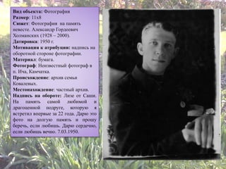 Вид объекта: Фотография
Размер: 11х8
Сюжет: Фотография на память
невесте. Александр Гордеевич
Холманских (1928 – 2000).
Датировка: 1950 г.
Мотивация к атрибуции: надпись на
оборотной стороне фотографии.
Материал: бумага.
Фотограф: Неизвестный фотограф в
п. Ича, Камчатка.
Происхождение: архив семьи
Ковалевых.
Местонахождение: частный архив.
Надпись на обороте: Лизе от Саши.
На память самой любимой и
драгоценной подруге, которую я
встретил впервые за 22 года. Дарю это
фото на долгую память и прошу
беречь, если любишь. Дарю сердечно,
если любишь вечно. 7.03.1950.
 